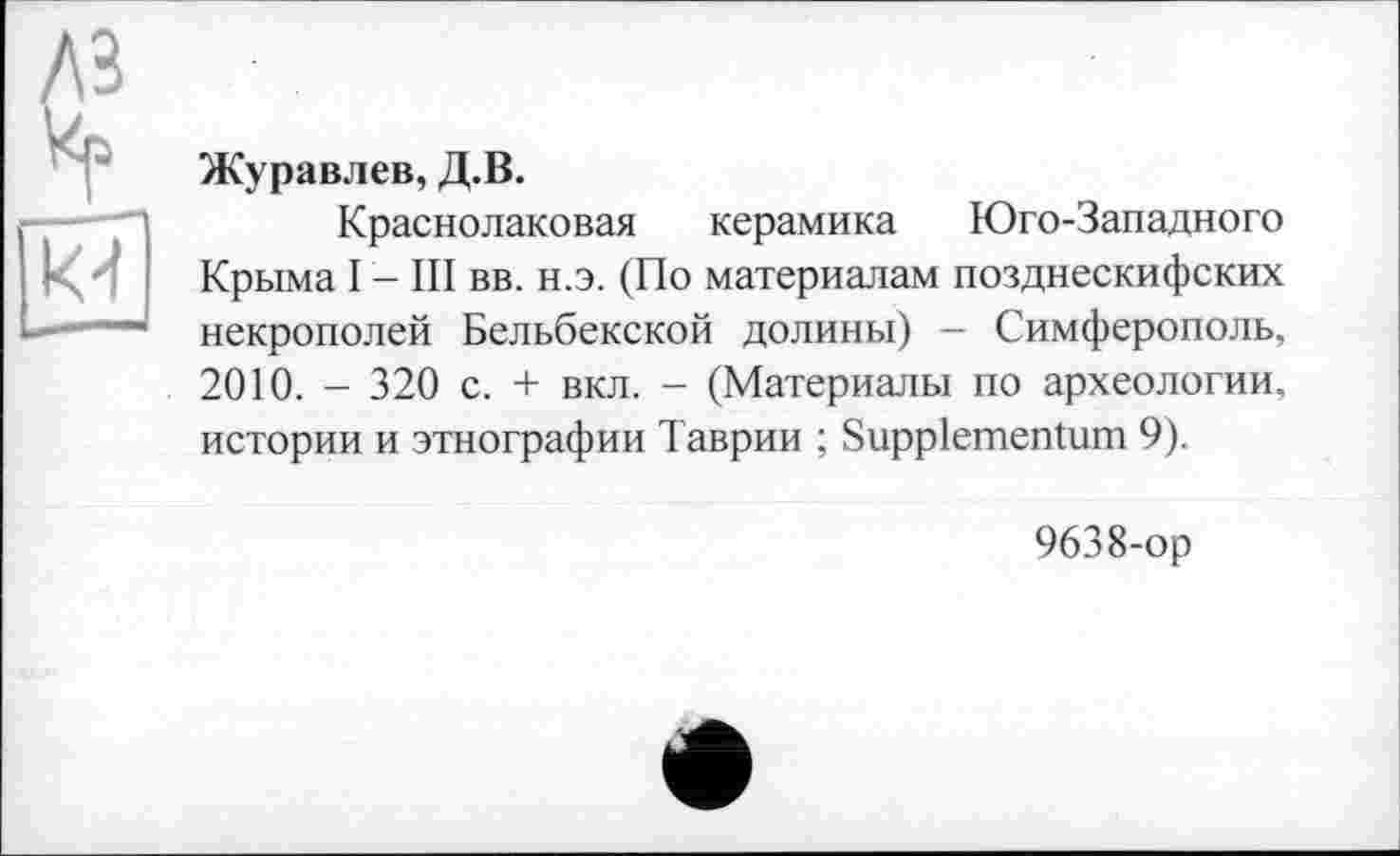 ﻿Журавлев, Д.В.
Краснолаковая керамика Юго-Западного Крыма I - III вв. н.э. (По материалам позднескифских некрополей Бельбекской долины) - Симферополь, 2010. - 320 с. + вкл. - (Материалы по археологии, истории и этнографии Таврии ; Suppiementum 9).
9638-ор